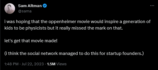 Tweet from sam altman (@sama) reading: 
i was hoping that the oppenheimer movie would inspire a generation of kids to be physicists but it really missed the mark on that.

let's get that movie made!

(i think the social network managed to do this for startup founders.)