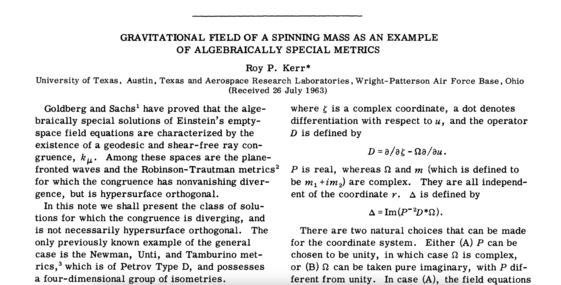 The title and intro read:

GRAVITATIONAL FIELD OF A SPINNING MASS AS AN EXAMPLE OF ALGEBRAICALLY SPECIAL METRICS
Roy P. Kerr*
University of Texas, Austin, Texas and Aerospace Research Laboratories, Wright- Patterson Air Force Base, Ohio (Received 26 July 1963)

Goldberg and Sachs' have proved that the alge-braically special solutions of Einstein's empty-space field equations are characterized by the existence of a geodesic and shear-free ray con-gruence, ku• Among these spaces are the plane-fronted waves and the Robinson-Trautman metrics? for which the congruence has nonvanishing diver-gence, but is hypersurface orthogonal.