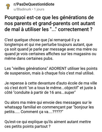 Pourquoi est-ce que les générations de nos parents et grand-parents ont autant de mal à utiliser les "..." correctement ?

C'est quelque chose que j'ai remarqué il y a longtemps et qui me perturbe toujours autant, que ça soit quand je parle par message avec ma mère ou quand je vois certaines affiches sur les magasins ou même dans certaines pubs. 

Les "vieilles générations" ADORENT utiliser les points de suspension, mais à chaque fois c'est mal utilisé. 

Je repense à cette devanture d'auto école de ma ville où c'est écrit "on a tous le même...objectif" et juste à côté "conduite à partir de 16 ans...super"

Ou alors ma mère qui envoie des messages sur le whatsapp familial en commençant par "bonjour les petits..... Comment ça va....?????" 

Qu'est-ce qui explique qu'ils aiment autant mettre ces petits points partout ?