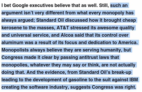 such an argument isn’t very different from what every monopoly has always argued; Standard Oil discussed how it brought cheap kerosene to the masses, AT&T stressed its awesome quality and universal service, and Alcoa said that its control over aluminum was a result of its focus and dedication to America. Monopolists always believe they are serving humanity, but Congress made it clear by passing antitrust laws that monopolies, whatever they may say or think, are not actually doing that. And the evidence, from Standard Oil’s break-up leading to the development of gasoline to the suit against IBM creating the software industry, suggests Congress was right.