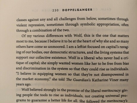 Of my various differences with Wolf, this is the one that matters most to me, because I believe it to be at the heart of why she and so many others have come so unmoored. I am a leftist focused on capital's ravag- ing of our bodies, our democratic structures, and the living systems that support our collective existence. Wolf is a liberal who never had a cri- tique of capital; she simply wanted women like her to be free from bias and discrimination in the system so that they could rise as individuals. "I believe in equipping women so that they're not disempowered in the market economy," she told The Guardian's Katharine Viner many years ago.