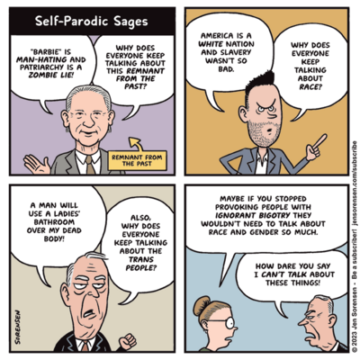 Self-Parodic Sages

1. Bill Maher: "Barbie" is man-hating and patriarchy is a zombie lie! Why does everyone keep talking about this remnant from the past?

Arrow pointing to Maher: Remnant from the past

2. Young right-wing pundit: America is a white nation and slavery wasn't so bad. Why does everyone keep talking about race?

3. Older right-wing figure: A man will use a ladies' bathroom over my dead body! Also, why does everyone keep talking about the trans people?

4. Woman to guy from previous panel: Maybe if you stopped provoking people with ignorant bigotry they wouldn't need to talk about race and gender so much.

Man: How dare you say I can't talk about these things?