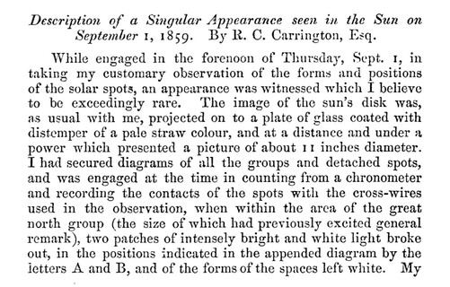 Description of a Singular Appearance seen in the Sun on
September 1, 1859. By R. C. Carrington, Esq.
While engaged in the forenoon of Thursday, Sept. 1, in taking my customary observation of the forms and positions of the solar spots, an appearance was witnessed which I believe to be exceedingly rare. The image of the sun's disk was, as usual with me, projected on to a plate of glass coated with distemper of a pale straw colour, and at a distance and under a power which presented a picture of about 11 inches diameter.
I had secured diagrams of all the groups and detached spots, and was engaged at the time in counting from a chronometer and recording the contacts of the spots with the cross-wires used in the observation, when within the arca of the great north group (the size of which had previously excited general remark), two patches of intensely bright and white light broke out, in the positions indicated in the appended diagram by the letters A and B, and of the forms of the spaces left white.