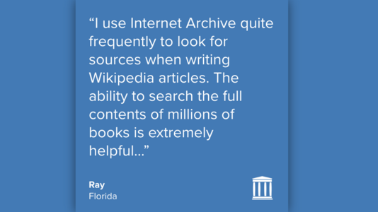 “I use Internet Archive quite frequently to look for sources when writing Wikipedia articles. The ability to search the full contents of millions of books is extremely helpful…”
Ray
Florida
