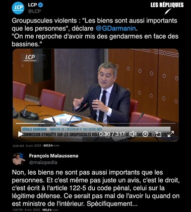 Jeudi 5 octobre à l'Assemblée nationale. le ministre de l'Intérieur 
Gérald Darmanin était entendu par la commission d'enquête chargée de faire la lumière sur "l'action des groupuscules violents" lors des manifestations, survenues notamment pendant la discussion du projet de loi sur les retraites et à Sainte-Soline dans les Deux-Sèvres.

Réplique de François Malaussena : "Non, les biens ne sont pas aussi importants que les personnes. Et c'est même pas juste un avis, c'est le droit, c'est écrit à l'article 122-5 du code pénal, celui sur la légitime défense. Ce serait pas mal de l'avoir lu quand on est ministre de l'intérieur. Spécifiquement..."