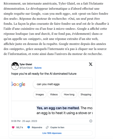 Extrait de l'article en lien : « Récemment, un internaute américain, Tyler Glaiel, en a fait l’éclatante démonstration. Le développeur informatique a d’abord effectué une simple requête sur Google, «can you melt eggs», soit «peut-on faire fondre des œufs». Réponse du moteur de recherche: «Oui, un œuf peut être fondu. La façon la plus courante de faire fondre un œuf est de le chauffer à l’aide d’une cuisinière ou d’un four à micro-ondes». Google a affiché cette réponse loufoque (un œuf durcit, il ne fond pas, évidemment) dans ce qu’on appelle un «snippet», soit une réponse extraite d’un site web, affichée juste en dessous de la requête. Google montre depuis des années des «snippets», grâce auxquels l’internaute n’a pas à cliquer sur la source de l’information, et reste ainsi dans l’univers du moteur de recherche. »