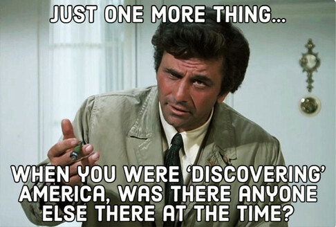 Peter Falk as Columbo holding a cigar and asking: 

JUST ONE MORE THING… 
WHEN YOU WERE ‘DISCOVERING’ AMERICA, WAS THERE ANYONE  ELSE THERE AT THE TIME?