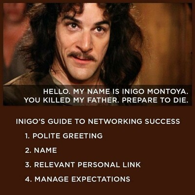 HELLO. MY NAME IS INIGO MONTOYA. YOU KILLED MY FATHER. PREPARE TO DIE.

INIGO'S GUIDE TO NETWORKING SUCCESS

1. POLITE GREETING

2. NAME

3. RELEVANT PERSONAL LINK

4. MANAGE EXPECTATIONS