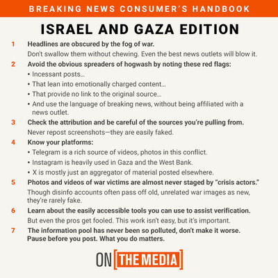 BREAKING NEWS CONSUMER'S HANDBOOK
ISRAEL AND GAZA EDITION
1. Headlines are obscured by the fog of war.
Don't swallow them without chewing. Even the best news outlets will blow it.
2. Avoid the obvious spreaders of hogwash by noting these red flags:
• Incessant posts...
⚫ That lean into emotionally charged content...
• That provide no link to the original source...
⚫ And use the language of breaking news, without being affiliated with a news outlet.
3. Check the attribution and be careful of the sources you're pulling from.
Never repost screenshots-they are easily faked.
4. Know your platforms:
• Telegram is a rich source of videos, photos in this conflict.
• Instagram is heavily used in Gaza and the West Bank.
• X is mostly just an aggregator of material posted elsewhere.
5. Photos and videos of war victims are almost never staged by "crisis actors." Though disinfo accounts often pass off old, unrelated war images as new, they're rarely fake.
6. Learn about the easily accessible tools you can use to assist verification.
But even the pros get fooled. This work isn't easy, but it's important.
7. The information pool has never been so polluted, don't make it worse. Pause before you post. What you do matters.
ON THE MEDIA