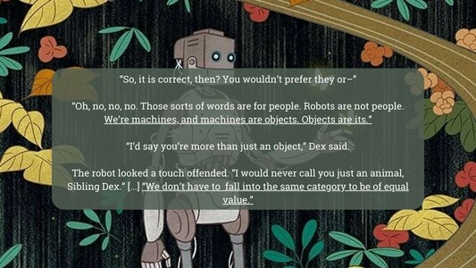 “So, it is correct, then? You wouldn't prefer they or—"
“Oh, no, no, no. Those sorts of words are for people. Robots are not people. We're machines, and machines are objects. Objects are its.” 
“I'd say you're more than just an object,” Dex said.
The robot looked a touch offended. “I would never call you just an animal, ‘ | Sibling Dex.” [...] “We don't have to fall into the same category to be of equal value".