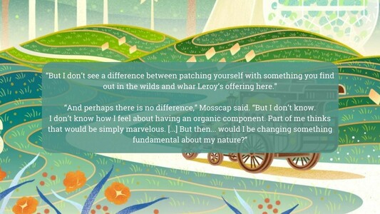 "But l don’t see a difference between patching yourself with something you find Ry out in the wilds and whar Leroy’s offering here.”
“And perhaps there is no difference,” Mosscap said. “But I don't know. I don't know how I feel about having an organic component. Part of me thinks ‘ that would be simply marvelous. [..] But then... would I be changing something fundamental about my nature?”