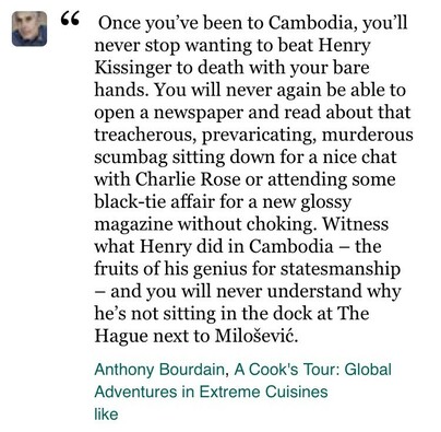 Once you've been to Cambodia, you'll never stop wanting to beat Henry Kissinger to death with your bare hands. You will never again be able to open a newspaper and read about that treacherous, prevaricating, murderous scumbag sitting down for a nice chat with Charlie Rose or attending some black-tie affair for a new glossy magazine without choking. Witness what Henry did in Cambodia - the fruits of his genius for statesmanship and you will never understand why he's not sitting in the dock at The Hague next to Milošević.
Anthony Bourdain, A Cook's Tour: Global Adventures in Extreme Cuisines