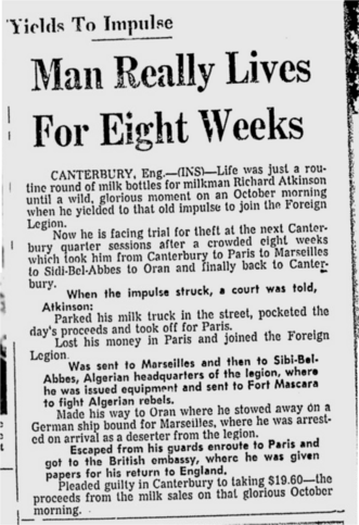 Life was just a routine round of milk bottles for milkman Richard Atkinson until a wild moment when he yielded to an impulse to join the Foreign Legion.

Now he's facing trial for theft after a crowded 8 weeks which took him from Canterbury to Paris to Sidi-Bel-Abbes to Oran & back to Canterbury.

When the impulse struck, a court was told, Atkinson:

Parked his milk truck in the street, pocketed the day's proceeds and took off for Paris.

Lost his money in Paris & joined the Legion.

Was sent to Sibi-Bel-Abbes, Algerian HQ of the legion, where he was issued equipment & sent to Fort Mascara to fight Algerian rebels.

Made his way to Oran stowed away on a German ship bound for Marseilles & arrested on arrival as a deserter from the legion.

Escaped from his guards enroute to Paris & got to the British embassy, where he was given papers for his return to England.

Pleaded guilty to taking $19.60 -- the proceeds from the milk sales on that first day.
--Beaver Valley Times, 1 Jan 1957