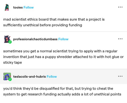 tooies: mad scientist ethics board that makes sure that a project is sufficiently unethical before providing funding 

professionalchaoticdumbass: sometimes you get a normal scientist trying to apply with a regular invention that just has a puppy shredder attached to it with hot glue or sticky tape

teslacoils-and-hubris: you'd think they'd be disqualified for that, but trying to cheat the system to get research funding actually adds a lot of unethical points