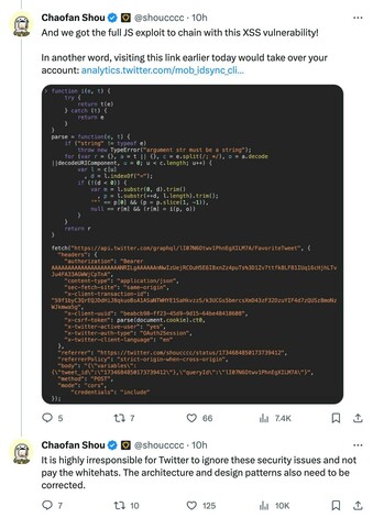 Chaofan Shou @shoucccc 10h
And we got the full JS exploit to chain with this XSS vulnerability!

In another word, visiting this link earlier today would take over your account:

Chaofan Shou @shoucccc 10h
It is highly irresponsible for Twitter to ignore these security issues and not pay the whitehats. The architecture and design patterns also need to be corrected.