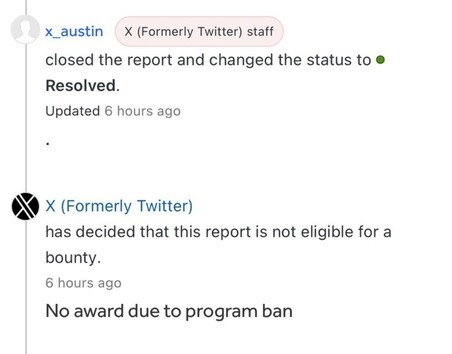 x_austin
X (Formerly Twitter) staff
closed the report and changed the status to Resolved.
Updated 6 hours ago
X (Formerly Twitter)
has decided that this report is not eligible for a bounty.
6 hours ago
No award due to program ban