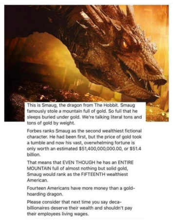 This is Smaug, the dragon from The Hobbit. Smaug famously stole a mountain full of gold. So full that he sleeps buried under gold. We're talking literal tons and tons of gold by weight. Forbes ranks Smaug as the second wealthiest fictional character. He had been first, but the price of gold took a tumble and now his vast, overwhelming fortune is only worth an estimated $51,400,000,000.00, or $51.4 billion. That means that EVEN THOUGH he has an ENTIRE MOUNTAIN full of almost nothing but solid gold, Smaug would rank as the FIFTEENTH wealthiest American. Fourteen Americans have more money than a gold-hoarding dragon. Please consider that next time you say deca- billionaires deserve their wealth and shouldn't pay their employees living wages.