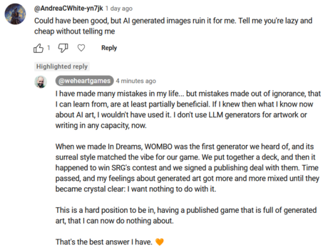 Original Comment:  Could have been good, but AI generated images ruin it for me. Tell me you're lazy and cheap without telling me 

My reply: @weheartgames
@weheartgames
7 minutes ago
I have made many mistakes in my life... but mistakes made out of ignorance, that I can learn from, are at least partially beneficial. If I knew then what I know now about AI art, I wouldn't have used it. I don't use LLM generators for artwork or writing in any capacity, now. 

When we made In Dreams, WOMBO was the first generator we heard of, and its surreal style matched the vibe for our game. We put together a deck, and then it happened to win SRG's contest and we signed a publishing deal with them. Time passed, and my feelings about generated art got more and more mixed until they became crystal clear: I want nothing to do with it. 

This is a hard position to be in, having a published game that is full of generated art, that I can now do nothing about. 

That's the best answer I have. 🧡