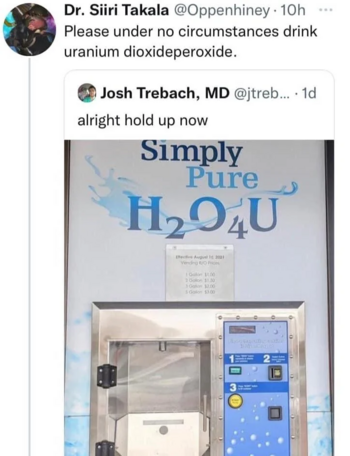 [A tweet by Josh Trebach, MD]
alright hold up now
[A photo of a water machine(?) with a poster saying "Simply Pure H₂O₄U"]
[A quote retweet of said tweet by Dr. Siri Takala (@Oppenhiney)]
Please under no circumstances drink uranium dioxideperoxide.