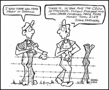Two farmers talking beside a fence, one farmer says: "I wish there was more profit in farming" the other farmer replies: "There is. In year 2015, the CEOs of Monsanto, Dupont, Pioneer, and John Deere combined made more money than 2129 Iowa farmers"