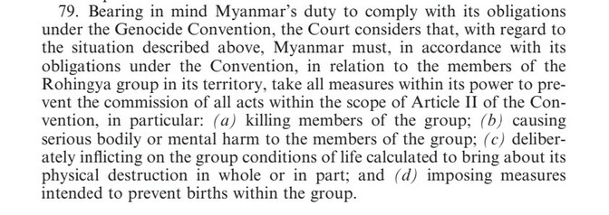 2020 ICJ order: para 79 Bearing in mind Myanmar’s duty to comply with its obligations 
under the Genocide Convention, the Court considers that, with regard to 
the situation described above, Myanmar must, in accordance with its 
obligations under the Convention, in relation to the members of the 
Rohingya group in its territory, take all measures within its power to pre-vent the commission of all acts within the scope of Article II of the Con-
vention, in particular: (a) killing members of the group; (b) causing 
serious bodily or mental harm to the members of the group; (c) deliberately inflicting on the group conditions of life calculated to bring about its 
physical destruction in whole or in part; and (d) imposing measures 
intended to prevent births within the group.