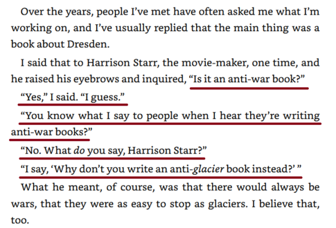 "Over the years, people I've met have often asked me what I'm working on, and I've
usually replied that the main thing was a book about Dresden.
I said that to Harrison Starr, the movie-maker, one time, and he raised his eyebrows
and inquired, 'Is it an anti-war book?'
'Yes,' I said. 'I guess.'
'You know what I say to people when I hear they're writing anti-war books?'
'No. What do you say, Harrison Starr?'
'I say, "Why don't you write an anti-glacier book instead?"'
What he meant, of course, was that there would always be wars, that they were as easy
to stop as glaciers. I believe that too."