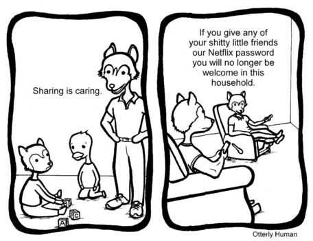 1 Dad, teaching kid: Sharing is caring.
2 Dad, to older kid: If you give any of your shitty little friends our Netflix password you will no longer be welcome in this home.
