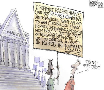 Cartoon by Matt Davies, 2024-05-02.

Woman holding poster saying, "I support Palestinians (but not Hamas), condemn antisemitism, want an end to war (though Oct. 7 was horrific & demanded a response from Israel), but the govt. of Benjamin Netanyahu is out of control & must be reined in NOW!!"

Bystander looking at it says, "It's not very catchy."