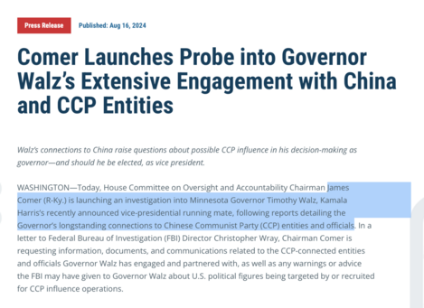 Published: Aug 16, 2024

Comer Launches Probe into Governor Walz's Extensive Engagement with China and CCP Entities

Walz's connections to China raise questions about possible CCP influence in his decision-making as governor—and should he be elected, as vice president.

WASHINGTON—Today, House Committee on Oversight and Accountability Chairman James Comer (R-Ky.) is launching an investigation into Minnesota Governor Timothy Walz, Kamala Harris's recently announced vice-presidential running mate, following reports detailing the Governor's longstanding connections to Chinese Communist Party (CCP) entities and officials. In a letter to Federal Bureau of Investigation (FBI) Director Christopher Wray, Chairman Comer is requesting information, documents, and communications related to the CCP-connected entities and officials Governor Walz has engaged and partnered with, as well as any warnings or advice the FBI may have given to Governor Walz about U.S. political figures being targeted by or recruited for CCP influence operations.