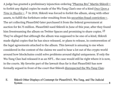 A judge has granted a preliminary injunction ordering “Pharma Bro” Martin Shkreli to forfeit any digital copies he made of the Wu-Tang Clan’s one-of-a-kind Once Upon a Time in Shaolin.9 In 2018, Shkreli was forced to forfeit the album, along with other assets, to fulfill the forfeiture order resulting from his securities fraud conviction. The art collecting PleasrDAO later purchased it from the federal government at auction for $4.75 million. PleasrDAO sued Shkreli in June of this year, after they found him livestreaming the album on Twitter Spaces and promising to share copies.10 They’ve alleged that although the album was supposed to be one-of-a-kind, Shkreli made digital copies that he has since released, or plans to release, in contravention of the legal agreements attached to the album. This lawsuit is amusing to me when considered in the context of the claims we used to hear a lot out of the crypto world around how blockchains could solve problems around digital uniqueness. If only the Wu-Tang Clan had released it as an NFT... the case would still be right where it is now, in the courts. My favorite part of the lawsuit thus far is that PleasrDAO has now formally argued in front of the court that Shkreli disrespected the Wu-Tang Clan:

E. Shkreli Other Displays of Contempt for PleasrDAO, Wu-Tang, and The Judicial System