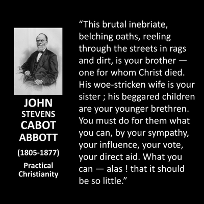 "This brutal inebriate, belching oaths, reeling through the streets in rags and dirt, is your brother - one for whom Christ died. His woe-stricken wife is your sister; his beggared children are your younger brethren. You must do for them what you can, by your sympathy, your influence, your vote, your direct aid. What you can — alas ! that it should be so little."