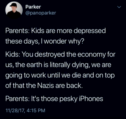 Parents: Kids are more depressed these days, i wonder why?

Kids: You destroyed the economy for us, the earth is literally dying, we are going to work until we die and on top of that the Nazis are back.

Parents: It's those pesky iPhone