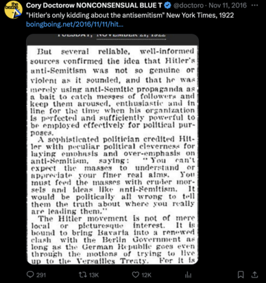 Twitter screencap from Cory Doctorow with antique newspaper column: "Hitler's only kidding about the antisemitism" NYT 1922. "But several reliable, well-informed sources confirmed the idea that Hitler's anti-Semitism was not so genuine or violent as it sounded, and that he was merely using anti-Semitic propaganda as a bait to catch messes of followers and keep them aroused, enthusiastic, and in line for the time when his organization is perfected and sufficiently powerful to be employed effectively for political purposes..."