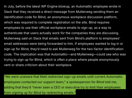 In July, before the latest WP Engine blowup, an Automattic employee wrote in Slack that they received a direct message from Mullenweg sending them an identification code for Blind, an anonymous workplace discussion platform, which was required to complete registration on the site. Blind requires employees to use their official workplace emails to sign up, as a way to authenticate that users actually work for the companies they are discussing. Mullenweg said on Slack that emails sent from Blind’s platform to employees’ email addresses were being forwarded to him. If employees wanted to log in or sign up for Blind, they'd need to ask Mullenweg for the two-factor identification code. The implication was that Automattic—and Mullenweg—could see who was trying to sign up for Blind, which is often a place where people anonymously vent or share criticism about their workplace. "We were unaware that Matt redirected sign-up emails until current Automattic lemployees contacted our support team,” a spokesperson for Blind told me, adding that they'd “never seen a CEO or executive try to limit their employees rom signing up for Blind by redirecting emails."|