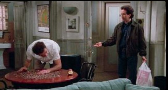 Scene from the 90s comedy sitcom Seinfeld showing Jerry Seinfeld's flat. His neighbour Cosmo Kramer is spreading coins on a round table searching for a quarter. Cosmo fell in love with the feeling of freshly warmed clothes from the dryer. The dryer in the basement of the building operates on quarters. Cosmo can't get enough of it. Right next to the pile of coins there is a half bit red apple which Cosmo is biting into occasionally. Jerry stands next to him and asks him why he's doing this on his table and not on his own. Cosmo Kramer replies "I don't have a table.".