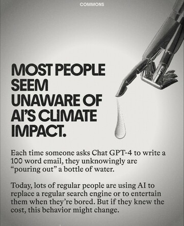 Most people seem anaware of AI's climate impact.

Each time someone asks Chat GPT-4 to write a 100 word email, they unknowingly are "pouring out" a bottle of water. 

Today, lots of regular people are using AI to replace a regular search engine or to entertain them when they're bored. But if they knew the cost, this behaviour might change.