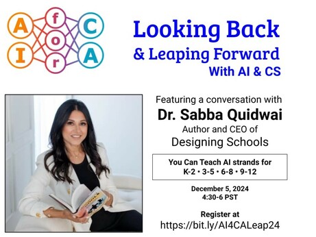AIforCA: Looking Back & Leaping Forward With Al & CS 
Featuring a conversation with Dr. Sabba Quidwai, Author and CEO of Designing Schools 
Lessons for K-12
December 5, 2024  4:30-6 PST
Register at https://bit.ly/Al4CALeap24