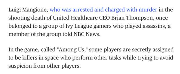 NBC screenshot:&nbsp;Luigi Mangione, who was arrested and charged with murder in the shooting death of United Healthcare CEO Brian Thompson, once belonged to a group of Ivy League gamers who played assassins, a member of the group told NBC News.&nbsp;In the game, called "Among Us," some players are secretly assigned to be killers in space who perform other tasks while trying to avoid suspicion from other players.