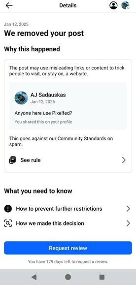 & Details Q& Jan 12, 2025 We removed your post Why this happened The post may use misleading links or content to trick people to visit, or stay on, a website. AJ Sadauskas Jan 12, 2025 Anyone here use Pixelfed? You shared this on your profile This goes against our Community Standards on spam. La See rule > What you need to know 0 How to prevent further restrictions > [P ) B . . &, How we made this decision > You have 179 days left to request a review. 4 o a