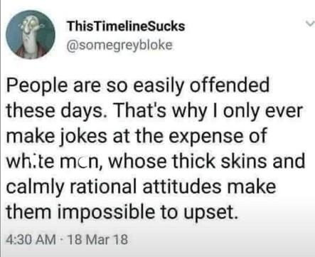 ThisTimelineSucks

@somegreybloke

People are so easily offended these days. That's why I only ever make jokes at the expense of white men, whose thick skins and calmly rational attitudes make them impossible to upset.

4:30 AM - 18 Mar 18