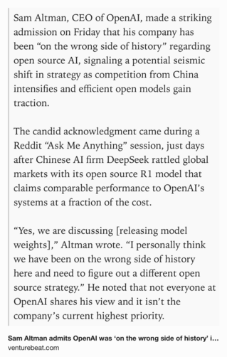 Text Shot: Sam Altman, CEO of OpenAI, made a striking admission on Friday that his company has been “on the wrong side of history” regarding open source AI, signaling a potential seismic shift in strategy as competition from China intensifies and efficient open models gain traction.

The candid acknowledgment came during a Reddit “Ask Me Anything” session, just days after Chinese AI firm DeepSeek rattled global markets with its open source R1 model that claims comparable performance to OpenAI’s systems at a fraction of the cost.

“Yes, we are discussing [releasing model weights],” Altman wrote. “I personally think we have been on the wrong side of history here and need to figure out a different open source strategy.” He noted that not everyone at OpenAI shares his view and it isn’t the company’s current highest priority.
