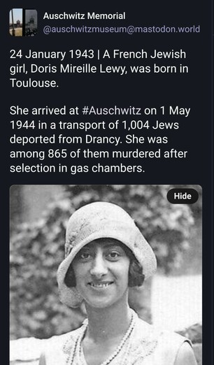Screenshot of the top of https://mastodon.world/@auschwitzmuseum/113881802587314353

Text:
-
Auschwitz Memorial
@auschwitzmuseum@mastodon.world

24 January 1943 | A French Jewish girl, Doris Mireille Lewy, was born in Toulouse.

She arrived at #Auschwitz on 1 May 1944 in a transport of 1,004 Jews deported from Drancy. She was among 865 of them murdered after selection in gas chambers.
-
This means that she was a baby when she was murdered.

Below that text a photo of a woman of AT LEAST 18 YEARS OLD can be seen.

Outside of view of the screenshot, there are a number of people commenting that the photo does not correspond to the text. Some even published a baby-photo of the real Doris Mireille Lewy.

The Auschwitz maintainers do not care. It is an automated stream of spam, abusing victims of the Holocaust. Nobody asked those victims whether they would consent to be abused for Israeli propaganda.

Boosting means that you're complicit to such abuse.