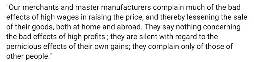 "Our merchants and master manufacturers complain much of the bad effects of high wages in raising the price, and thereby lessening the sale of their goods, both at home and abroad. They say nothing concerning the bad effects of high profits ; they are silent with regard to the pernicious effects of their own gains; they complain only of those of other people." 

"The landlords, like all other men, love to reap where they never sowed, and demand a rent even for the natural produce of the earth." -Adam Smith, The Wealth of Nations