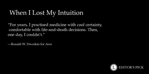 Hed: When I Lost My Intuition

Dek: “For years, I practised medicine with cool certainty, comfortable with life-and-death decisions. Then, one day, I couldn’t."

Tagline: Ronald W. Dworkin for Aeon

A logo in the bottom right reads “Longreads Editor’s Pick”