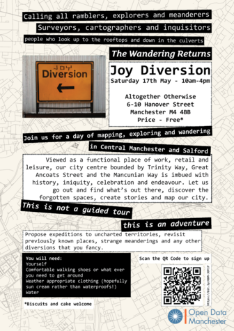 Joy Diversion poster with text over layer in white and black strips over a line map of Manchester. The text reads:
Calling all ramblers, explorers and meanderers. Surveyors, cartographers and inquisitors. People who look up to the rooftops and down in the culverts.
The wandering returns
Joy Diversion - Saturday 17th Many 10am-4pm
Altogether Otherwise, 6-10 Hanover Street, Manchester M4 4BB. Price - Free
Join us for a day of mapping, exploring and wandering in Central Manchester and Salford
Viewed as a functional place of work, retail and leisure, our city centre bounded by Trinity Way, Great Ancoats Street and the Mancunian Way is imbued with history, iniquity, celebration and endeavour. Let us go out and find what's out there, discover the forgotten spaces, create stories and map our city.
This is not a guided tour - this is an adventure
Propose expeditions to unchartered territories, revisit previously known places, strange meanderings and any other diversions that you fancy.
You will need:
Yourself
Comfortable walking shoes or what ever you need to get around
Weather appropriate clothing (hopefully sun cream rather than waterproofs1)
Water
Contributions of biscuits and cake welcome.
Scan QR code or click link: https://bit.ly/ODM-JOY17