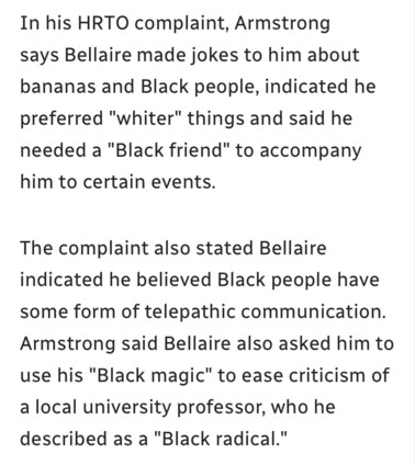 In his HRTO complaint, Armstrong says Bellaire made jokes to him about
bananas and Black people, indicated he
preferred "whiter" things and said he
needed a "Black friend" to accompany
him to certain events.

The complaint also stated Bellaire
indicated he believed Black people have
some form of telepathic communication.
Armstrong said Bellaire also asked him to
use his "Black magic" to ease criticism of
a local university professor, who he
described as a "Black radical."