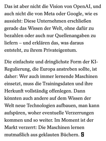 Das ist aber nicht die Vision von OpenAI, und auch nicht die von Meta oder Google, wie es aussieht: Diese Unternehmen erschließen gerade das Wissen der Welt, ohne dafür zu bezahlen oder auch nur Quellenangaben zu liefern – und erklären das, was daraus entsteht, zu ihrem Privateigentum.

Die einfachste und dringlichste Form der KI-Regulierung, die Europa anstreben sollte, ist daher: Wer auch immer lernende Maschinen einsetzt, muss die Trainingsdaten und ihre Herkunft vollständig offenlegen. Dann könnten auch andere auf dem Wissen der Welt neue Technologien aufbauen, man kann aufspüren, woher eventuelle Verzerrungen kommen und so weiter. Im Moment ist der Markt verzerrt: Die Maschinen lernen mutmaßlich aus geklauten Büchern.
