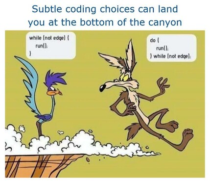 A frame from a road running and Wiley coyote cartoon, showing coyote hovering in the air after having run off the edge, again.

Caption reads: Subtle coding choices can land
you at the bottom of the canyon

Road Runner’s bubble says: while (not edqe) { run(); } 

Coyotes bubble says: do { run(); } while (not edge);