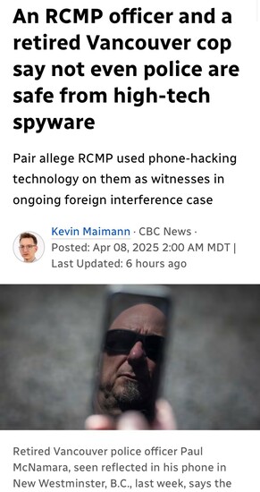An RCMP officer and a
retired Vancouver cop
say not even police are
safe from high-tech
spyware
Pair allege RCMP used phone-hacking
technology on them as witnesses in
ongoing foreign interference case

~ Kevin Maimann - CBC News -

es Posted: Apr 08, 2025 2:00 AM MDT |

Last Updated: 6 hours ago

Retired Vancouver police officer Paul
McNamara, seen reflected in his phone in
New Westminster, B.C,, last week, says the