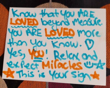 Photo of a handwritten note on white cardstock in teal and orange marker. It reads "Know that you are loved beyond measure. You are loved more than you know. Yes, YOU! Relax and expect miracles. This is your sign." 
Cool, eh? I shall indeed relax and expect miracles, why not!? It'd be about bloody time, really. Oooo lookit me, expecting miracles already. Mission accomplished, strange note-leaving human!